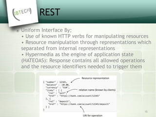 REST
๏ Uniform Interface By; 
• Use of known HTTP verbs for manipulating resources 
• Resource manipulation through representations which
separated from internal representations  
• Hypermedia as the engine of application state
(HATEOAS): Response contains all allowed operations
and the resource identifiers needed to trigger them
15
 