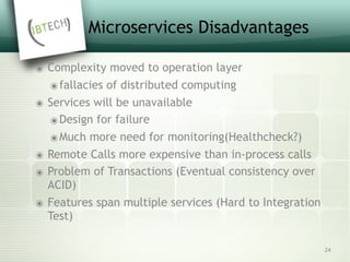 Microservices Disadvantages
๏ Complexity moved to operation layer
๏fallacies of distributed computing
๏ Services will be unavailable
๏Design for failure
๏Much more need for monitoring(Healthcheck?)
๏ Remote Calls more expensive than in-process calls
๏ Problem of Transactions (Eventual consistency over
ACID)
๏ Features span multiple services (Hard to Integration
Test)
24
 