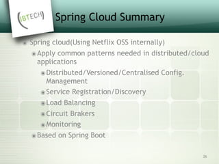 Spring Cloud Summary
๏ Spring cloud(Using Netflix OSS internally)
๏Apply common patterns needed in distributed/cloud
applications
๏Distributed/Versioned/Centralised Config.
Management
๏Service Registration/Discovery
๏Load Balancing
๏Circuit Brakers
๏Monitoring
๏Based on Spring Boot
26
 