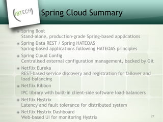 Spring Cloud Summary
๏ Spring Boot 
Stand-alone, production-grade Spring-based applications
๏ Spring Data REST / Spring HATEOAS 
Spring-based applications following HATEOAS principles
๏ Spring Cloud Config 
Centralised external configuration management, backed by Git
๏ Netflix Eureka 
REST-based service discovery and registration for failover and
load-balancing
๏ Netflix Ribbon
IPC library with built-in client-side software load-balancers
๏ Netflix Hystrix 
Latency and fault tolerance for distributed system
๏ Netflix Hystrix Dashboard 
Web-based UI for monitoring Hystrix 27
 