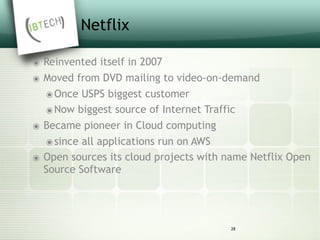 Netflix
๏ Reinvented itself in 2007
๏ Moved from DVD mailing to video-on-demand
๏Once USPS biggest customer
๏Now biggest source of Internet Traffic
๏ Became pioneer in Cloud computing
๏since all applications run on AWS
๏ Open sources its cloud projects with name Netflix Open
Source Software
28
 