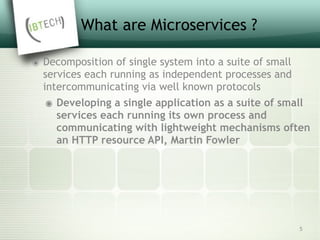 What are Microservices ?
๏ Decomposition of single system into a suite of small
services each running as independent processes and
intercommunicating via well known protocols
๏ Developing a single application as a suite of small
services each running its own process and
communicating with lightweight mechanisms often
an HTTP resource API, Martin Fowler
5
 