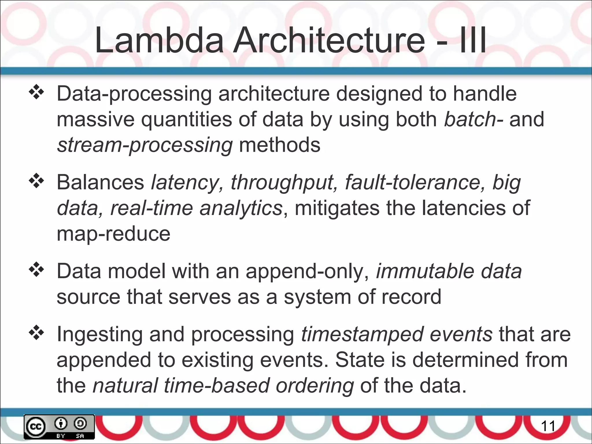 Lambda Architecture - III
11
 Data-processing architecture designed to handle
massive quantities of data by using both batch- and
stream-processing methods
 Balances latency, throughput, fault-tolerance, big
data, real-time analytics, mitigates the latencies of
map-reduce
 Data model with an append-only, immutable data
source that serves as a system of record
 Ingesting and processing timestamped events that are
appended to existing events. State is determined from
the natural time-based ordering of the data.
 