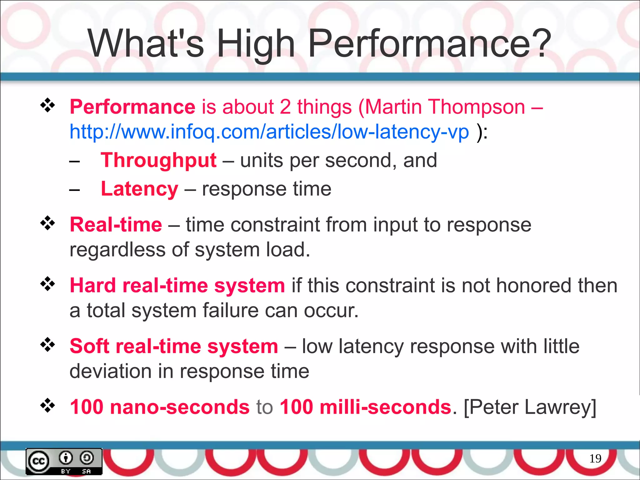 19
 Performance is about 2 things (Martin Thompson –
http://www.infoq.com/articles/low-latency-vp ):
– Throughput – units per second, and
– Latency – response time
 Real-time – time constraint from input to response
regardless of system load.
 Hard real-time system if this constraint is not honored then
a total system failure can occur.
 Soft real-time system – low latency response with little
deviation in response time
 100 nano-seconds to 100 milli-seconds. [Peter Lawrey]
What's High Performance?
 
