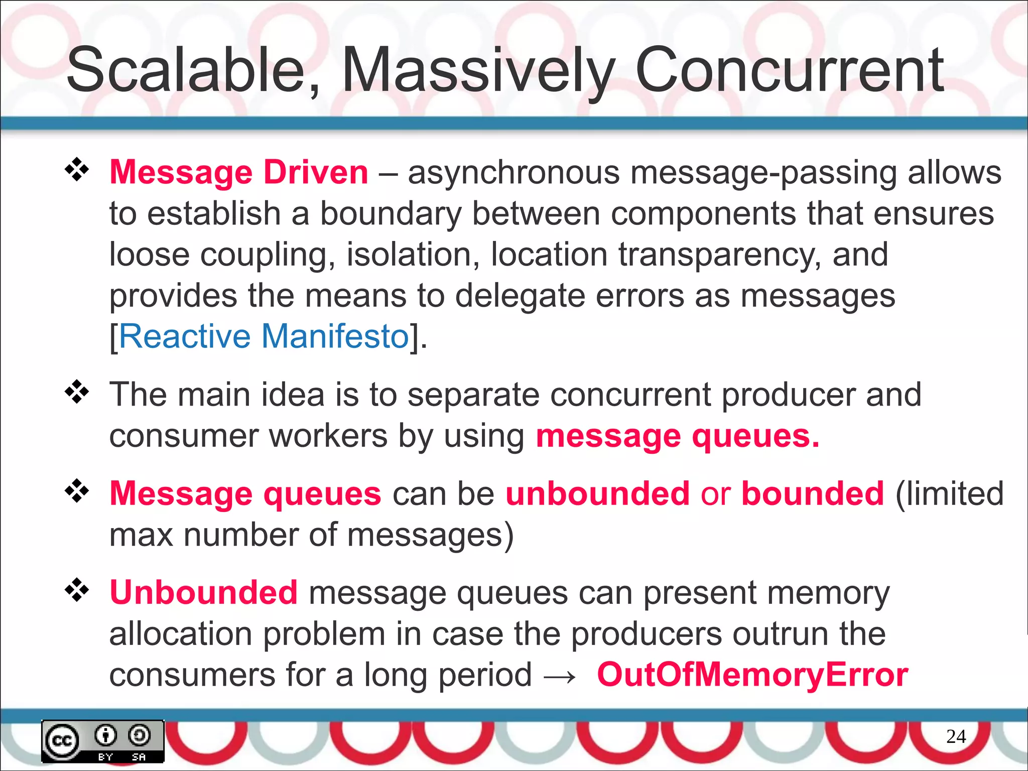 24
 Message Driven – asynchronous message-passing allows
to establish a boundary between components that ensures
loose coupling, isolation, location transparency, and
provides the means to delegate errors as messages
[Reactive Manifesto].
 The main idea is to separate concurrent producer and
consumer workers by using message queues.
 Message queues can be unbounded or bounded (limited
max number of messages)
 Unbounded message queues can present memory
allocation problem in case the producers outrun the
consumers for a long period → OutOfMemoryError
Scalable, Massively Concurrent
 