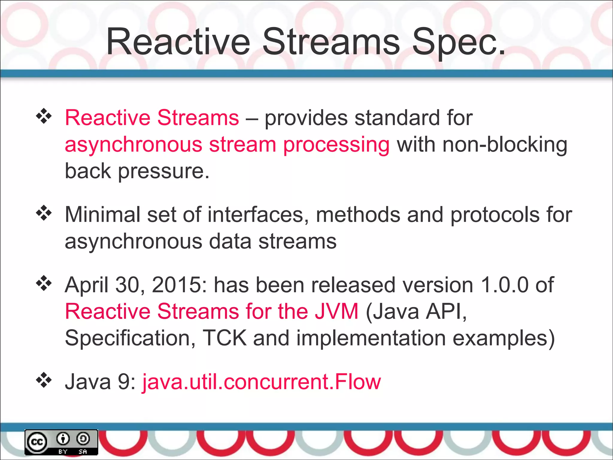 Reactive Streams Spec.
26
 Reactive Streams – provides standard for
asynchronous stream processing with non-blocking
back pressure.
 Minimal set of interfaces, methods and protocols for
asynchronous data streams
 April 30, 2015: has been released version 1.0.0 of
Reactive Streams for the JVM (Java API,
Specification, TCK and implementation examples)
 Java 9: java.util.concurrent.Flow
 