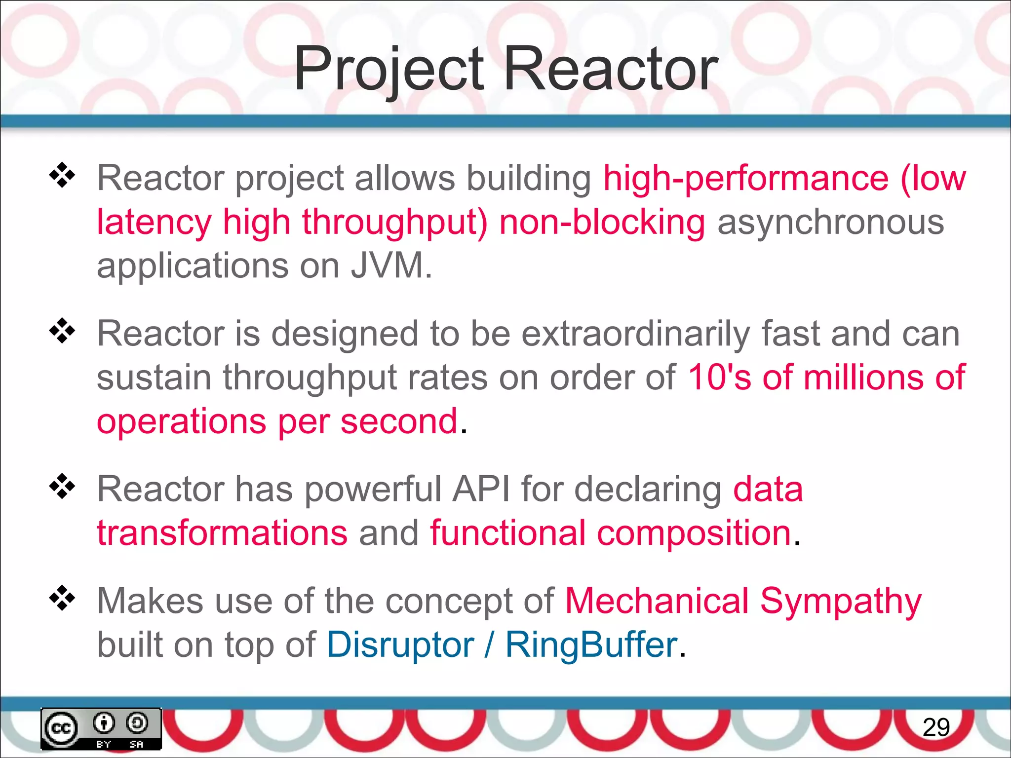 Project Reactor
29
 Reactor project allows building high-performance (low
latency high throughput) non-blocking asynchronous
applications on JVM.
 Reactor is designed to be extraordinarily fast and can
sustain throughput rates on order of 10's of millions of
operations per second.
 Reactor has powerful API for declaring data
transformations and functional composition.
 Makes use of the concept of Mechanical Sympathy
built on top of Disruptor / RingBuffer.
 