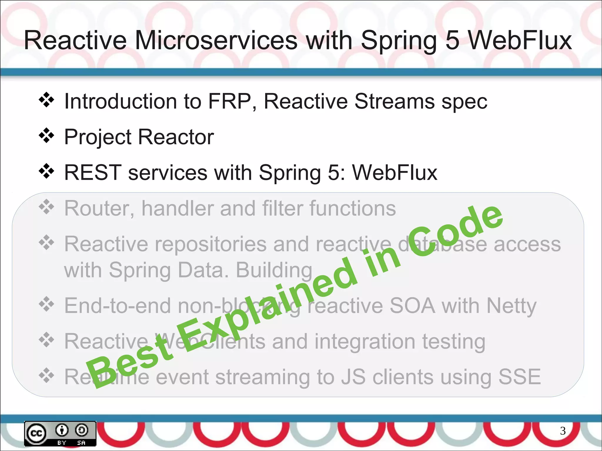 3
Reactive Microservices with Spring 5 WebFlux
 Introduction to FRP, Reactive Streams spec
 Project Reactor
 REST services with Spring 5: WebFlux
 Router, handler and filter functions
 Reactive repositories and reactive database access
with Spring Data. Building
 End-to-end non-blocking reactive SOA with Netty
 Reactive WebClients and integration testing
 Realtime event streaming to JS clients using SSEBest Explained in Code
 