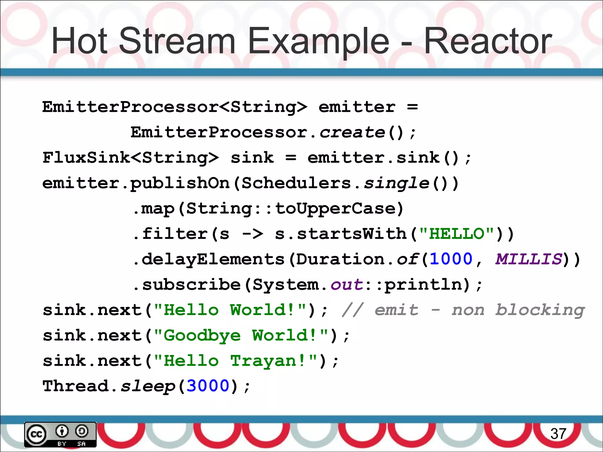 Hot Stream Example - Reactor
37
EmitterProcessor<String> emitter =
EmitterProcessor.create();
FluxSink<String> sink = emitter.sink();
emitter.publishOn(Schedulers.single())
.map(String::toUpperCase)
.filter(s -> s.startsWith("HELLO"))
.delayElements(Duration.of(1000, MILLIS))
.subscribe(System.out::println);
sink.next("Hello World!"); // emit - non blocking
sink.next("Goodbye World!");
sink.next("Hello Trayan!");
Thread.sleep(3000);
 