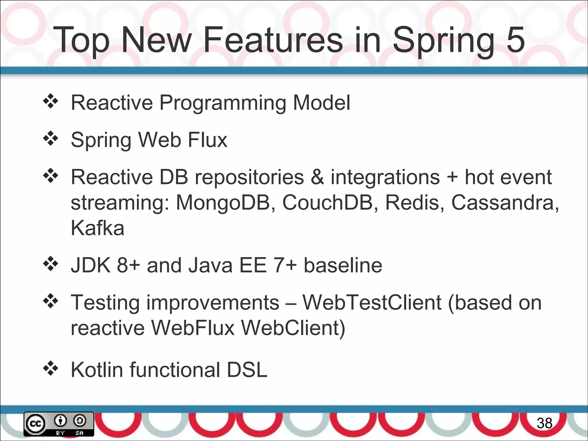 Top New Features in Spring 5
38
 Reactive Programming Model
 Spring Web Flux
 Reactive DB repositories & integrations + hot event
streaming: MongoDB, CouchDB, Redis, Cassandra,
Kafka
 JDK 8+ and Java EE 7+ baseline
 Testing improvements – WebTestClient (based on
reactive WebFlux WebClient)
 Kotlin functional DSL
 
