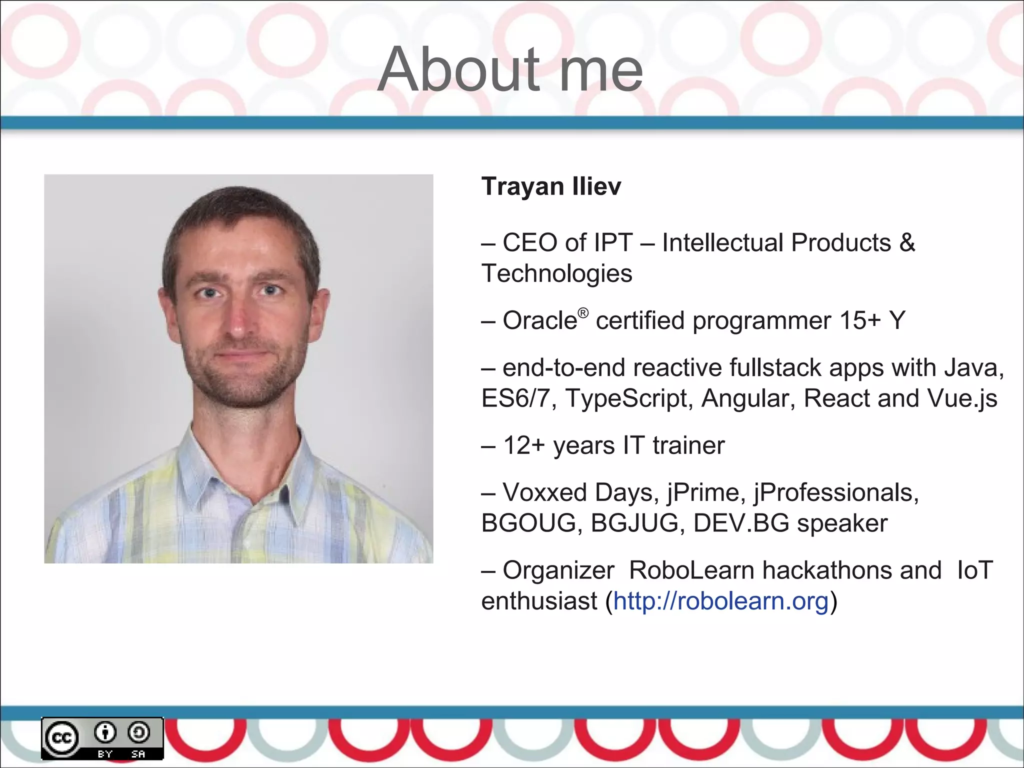 About me
4
Trayan Iliev
– CEO of IPT – Intellectual Products &
Technologies
– Oracle®
certified programmer 15+ Y
– end-to-end reactive fullstack apps with Java,
ES6/7, TypeScript, Angular, React and Vue.js
– 12+ years IT trainer
– Voxxed Days, jPrime, jProfessionals,
BGOUG, BGJUG, DEV.BG speaker
– Organizer RoboLearn hackathons and IoT
enthusiast (http://robolearn.org)
 