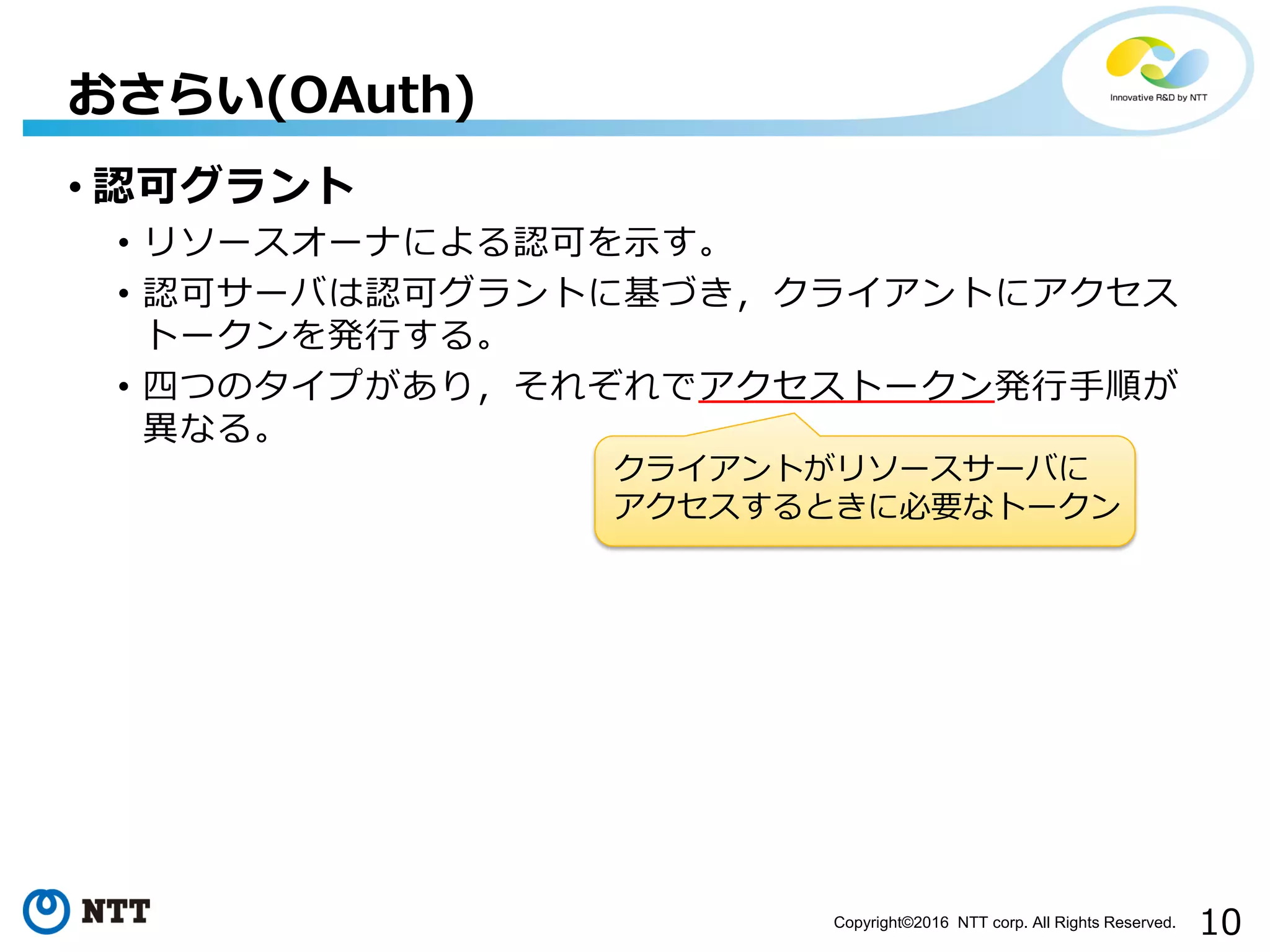 10Copyright©2016 NTT corp. All Rights Reserved.
• 認可グラント
• リソースオーナによる認可を示す。
• 認可サーバは認可グラントに基づき，クライアントにアクセス
トークンを発行する。
• 四つのタイプがあり，それぞれでアクセストークン発行手順が
異なる。
おさらい(OAuth)
クライアントがリソースサーバに
アクセスするときに必要なトークン
 