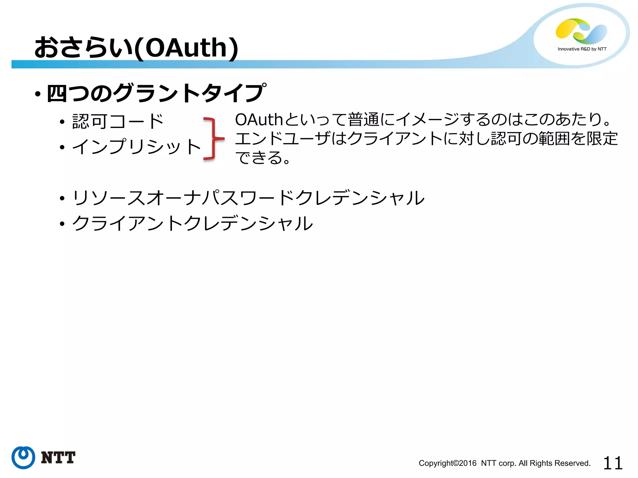11Copyright©2016 NTT corp. All Rights Reserved.
• 四つのグラントタイプ
• 認可コード
• インプリシット
• リソースオーナパスワードクレデンシャル
• クライアントクレデンシャル
おさらい(OAuth)
OAuthといって普通にイメージするのはこのあたり。
エンドユーザはクライアントに対し認可の範囲を限定
できる。
 