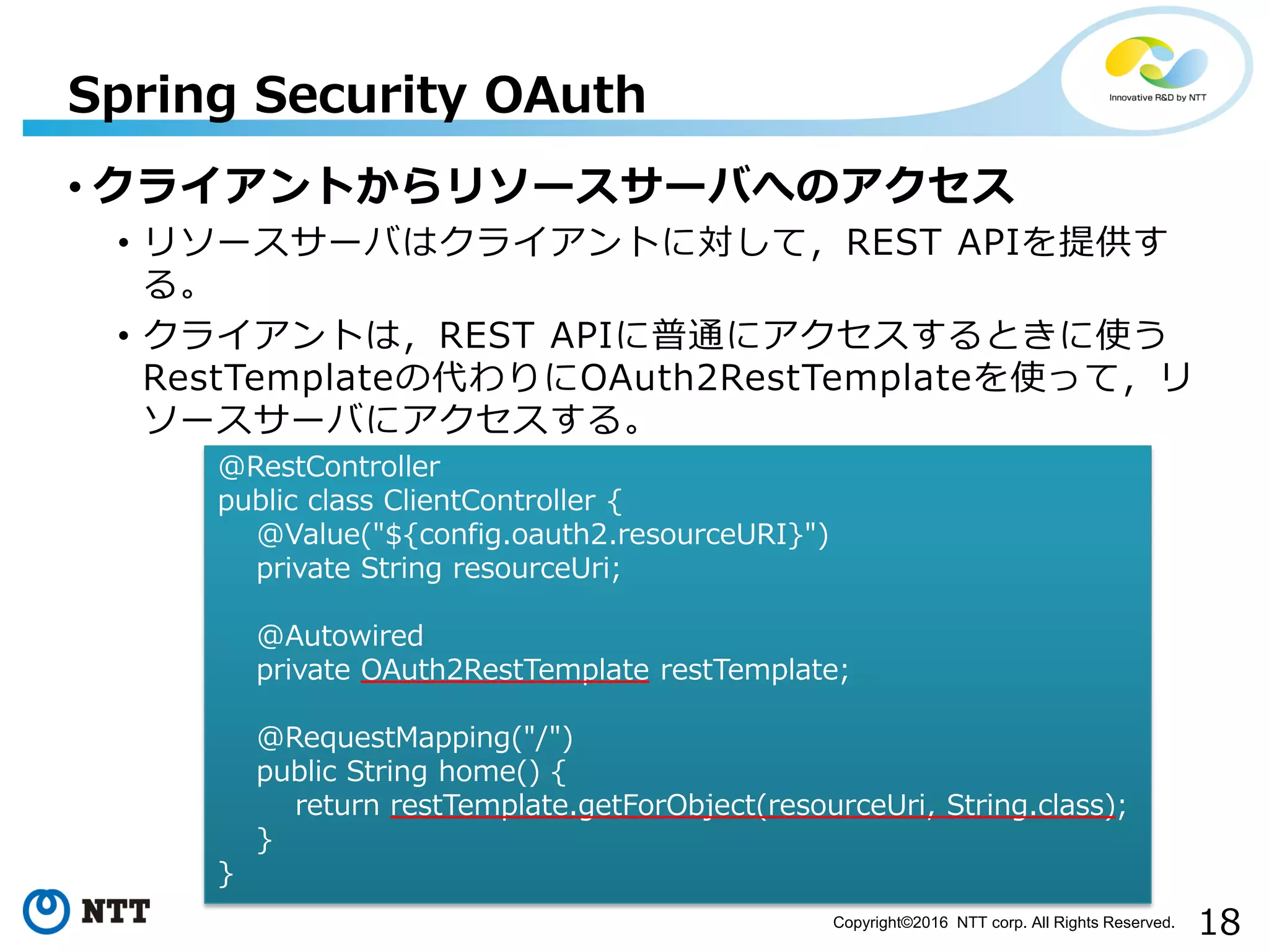 18Copyright©2016 NTT corp. All Rights Reserved.
• クライアントからリソースサーバへのアクセス
• リソースサーバはクライアントに対して，REST APIを提供す
る。
• クライアントは，REST APIに普通にアクセスするときに使う
RestTemplateの代わりにOAuth2RestTemplateを使って，リ
ソースサーバにアクセスする。
Spring Security OAuth
@RestController
public class ClientController {
@Value("${config.oauth2.resourceURI}")
private String resourceUri;
@Autowired
private OAuth2RestTemplate restTemplate;
@RequestMapping("/")
public String home() {
return restTemplate.getForObject(resourceUri, String.class);
}
}
 