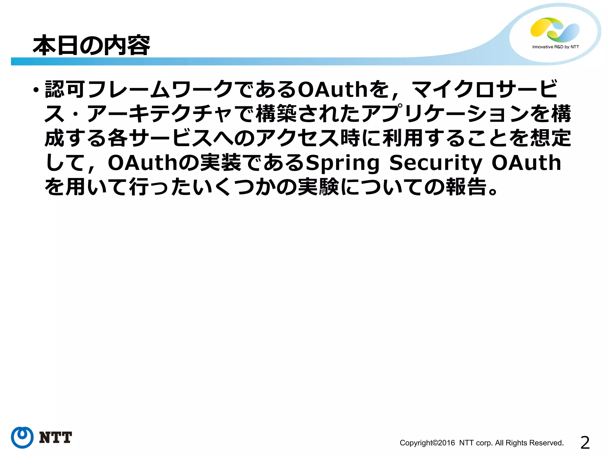 2Copyright©2016 NTT corp. All Rights Reserved.
• 認可フレームワークであるOAuthを，マイクロサービ
ス・アーキテクチャで構築されたアプリケーションを構
成する各サービスへのアクセス時に利用することを想定
して，OAuthの実装であるSpring Security OAuth
を用いて行ったいくつかの実験についての報告。
本日の内容
 