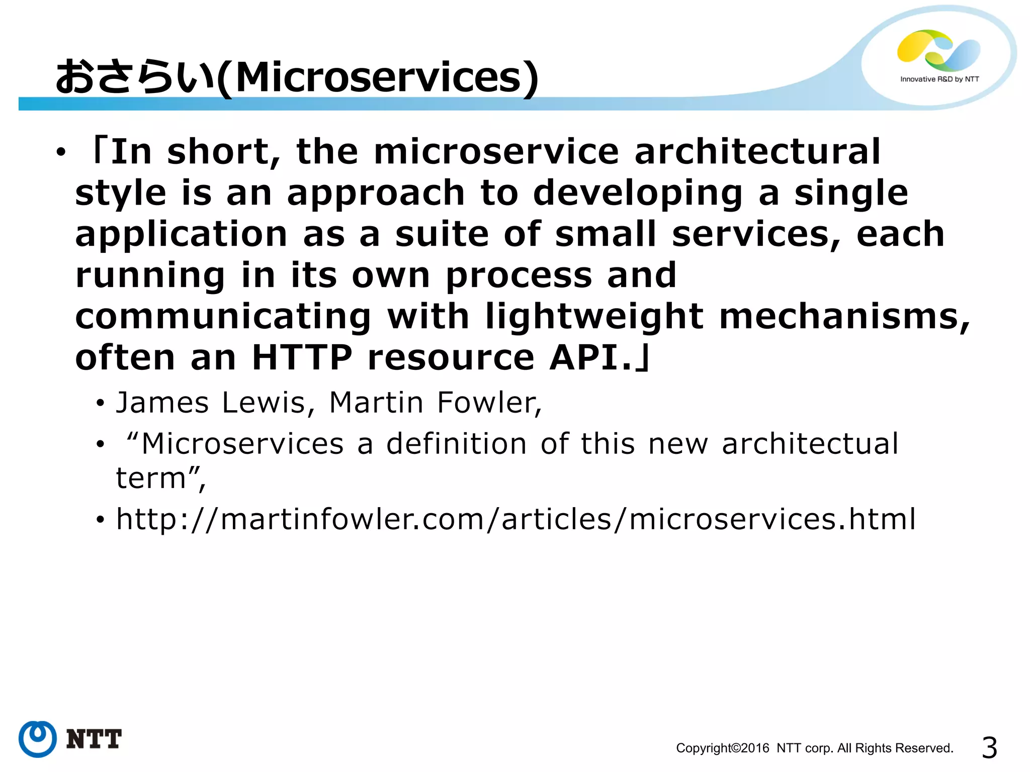 3Copyright©2016 NTT corp. All Rights Reserved.
• 「In short, the microservice architectural
style is an approach to developing a single
application as a suite of small services, each
running in its own process and
communicating with lightweight mechanisms,
often an HTTP resource API.」
• James Lewis, Martin Fowler,
• “Microservices a definition of this new architectual
term”,
• http://martinfowler.com/articles/microservices.html
おさらい(Microservices)
 