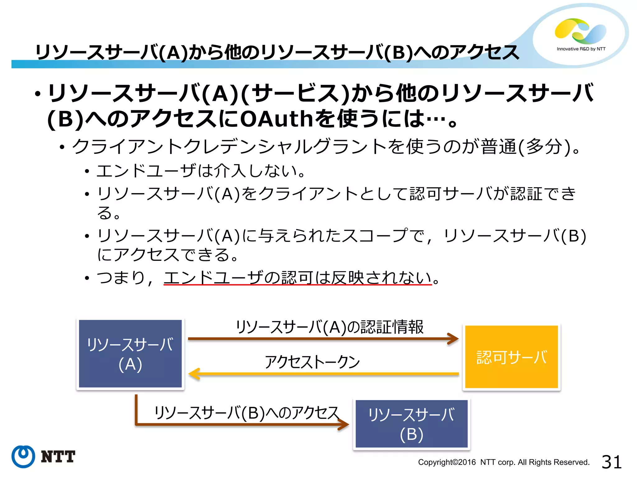 31Copyright©2016 NTT corp. All Rights Reserved.
• リソースサーバ(A)(サービス)から他のリソースサーバ
(B)へのアクセスにOAuthを使うには…。
• クライアントクレデンシャルグラントを使うのが普通(多分)。
• エンドユーザは介入しない。
• リソースサーバ(A)をクライアントとして認可サーバが認証でき
る。
• リソースサーバ(A)に与えられたスコープで，リソースサーバ(B)
にアクセスできる。
• つまり，エンドユーザの認可は反映されない。
リソースサーバ(A)から他のリソースサーバ(B)へのアクセス
認可サーバ
リソースサーバ(A)の認証情報
アクセストークン
リソースサーバ
(B)
リソースサーバ(B)へのアクセス
リソースサーバ
(A)
 