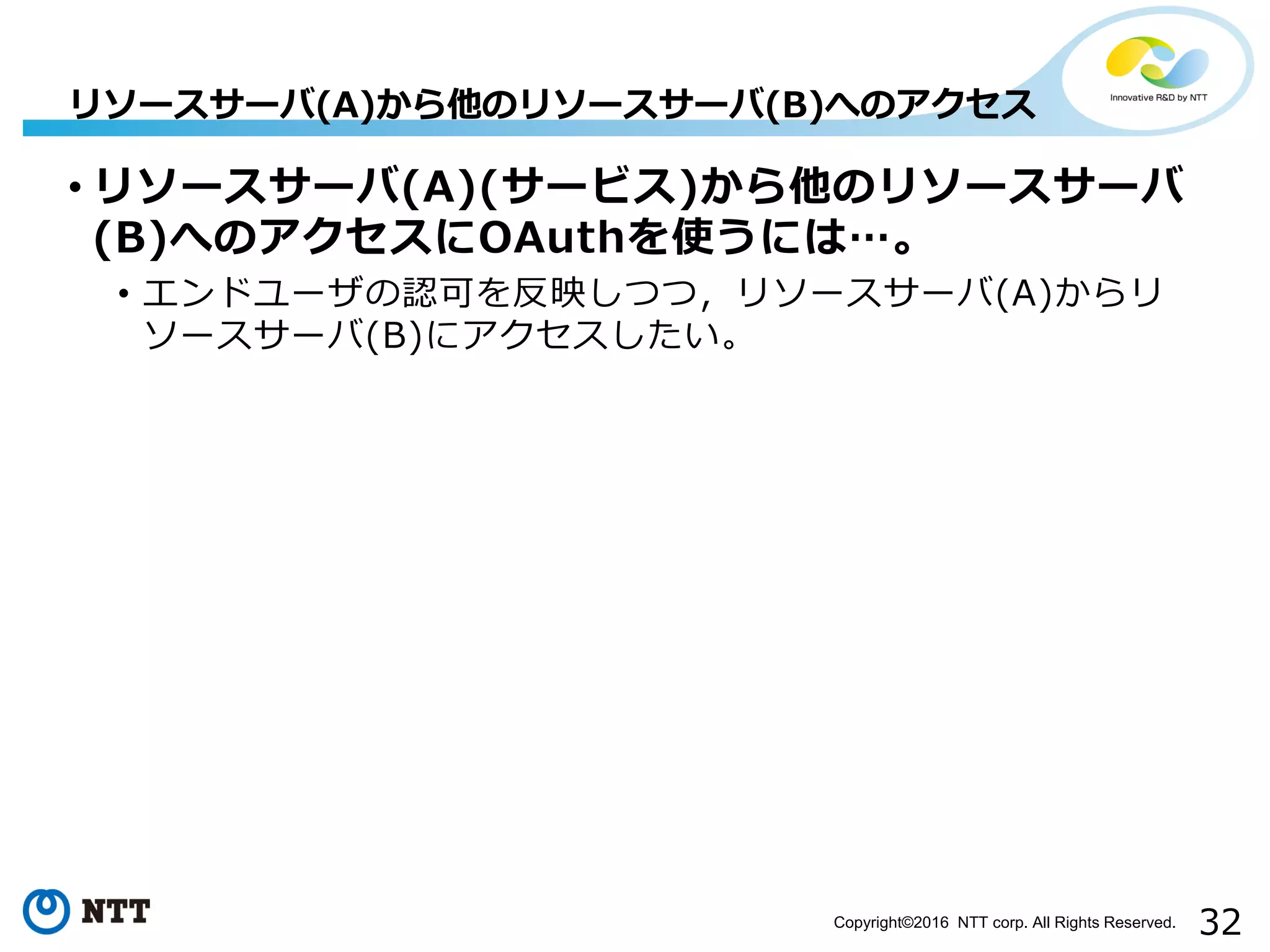 32Copyright©2016 NTT corp. All Rights Reserved.
• リソースサーバ(A)(サービス)から他のリソースサーバ
(B)へのアクセスにOAuthを使うには…。
• エンドユーザの認可を反映しつつ，リソースサーバ(A)からリ
ソースサーバ(B)にアクセスしたい。
リソースサーバ(A)から他のリソースサーバ(B)へのアクセス
 