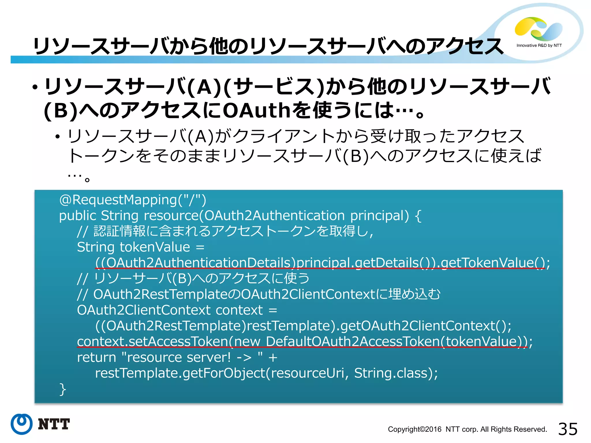 35Copyright©2016 NTT corp. All Rights Reserved.
• リソースサーバ(A)(サービス)から他のリソースサーバ
(B)へのアクセスにOAuthを使うには…。
• リソースサーバ(A)がクライアントから受け取ったアクセス
トークンをそのままリソースサーバ(B)へのアクセスに使えば
…。
リソースサーバから他のリソースサーバへのアクセス
@RequestMapping("/")
public String resource(OAuth2Authentication principal) {
// 認証情報に含まれるアクセストークンを取得し，
String tokenValue =
((OAuth2AuthenticationDetails)principal.getDetails()).getTokenValue();
// リソーサーバ(B)へのアクセスに使う
// OAuth2RestTemplateのOAuth2ClientContextに埋め込む
OAuth2ClientContext context =
((OAuth2RestTemplate)restTemplate).getOAuth2ClientContext();
context.setAccessToken(new DefaultOAuth2AccessToken(tokenValue));
return "resource server! -> " +
restTemplate.getForObject(resourceUri, String.class);
}
 