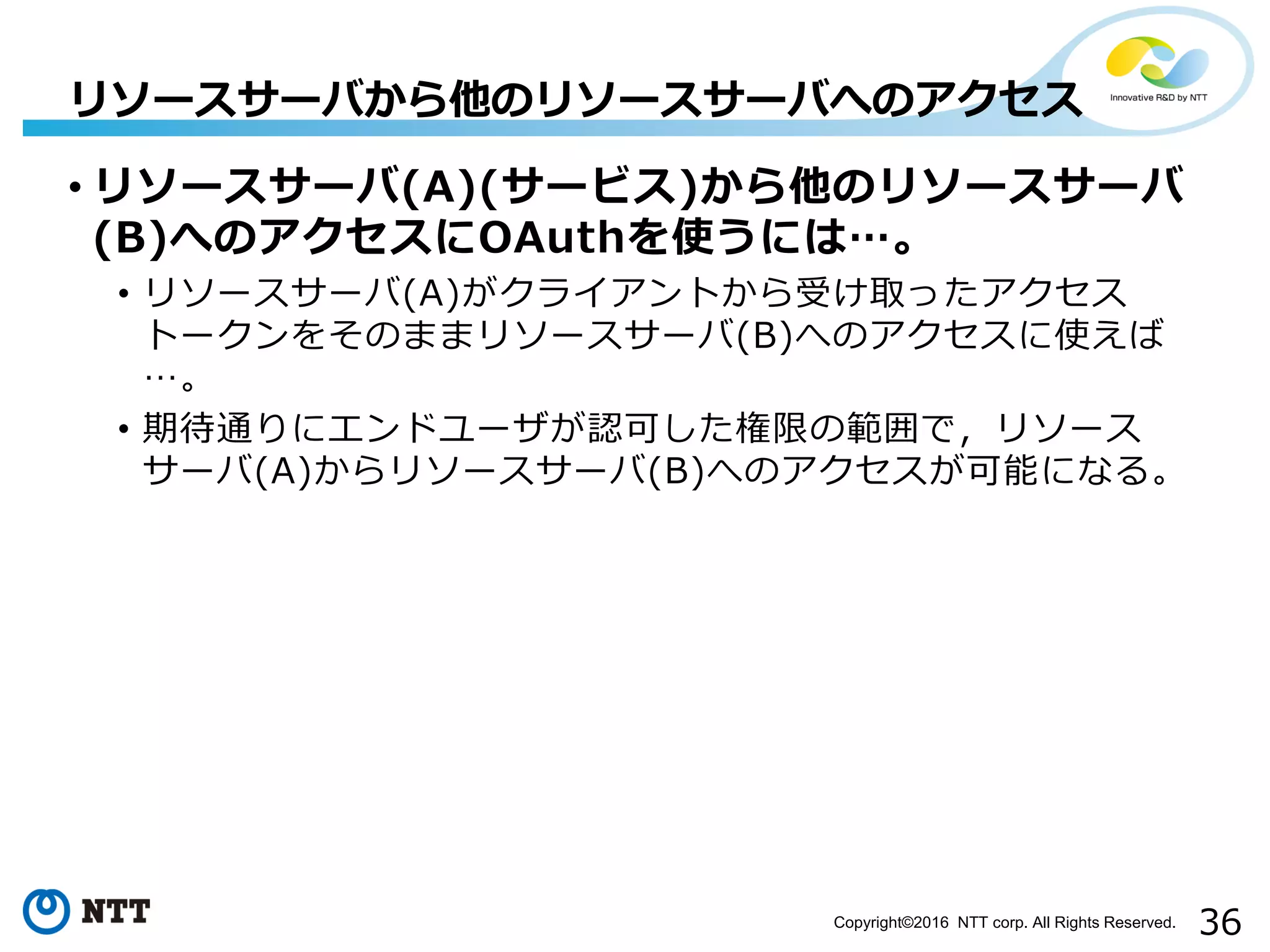 36Copyright©2016 NTT corp. All Rights Reserved.
• リソースサーバ(A)(サービス)から他のリソースサーバ
(B)へのアクセスにOAuthを使うには…。
• リソースサーバ(A)がクライアントから受け取ったアクセス
トークンをそのままリソースサーバ(B)へのアクセスに使えば
…。
• 期待通りにエンドユーザが認可した権限の範囲で，リソース
サーバ(A)からリソースサーバ(B)へのアクセスが可能になる。
リソースサーバから他のリソースサーバへのアクセス
 