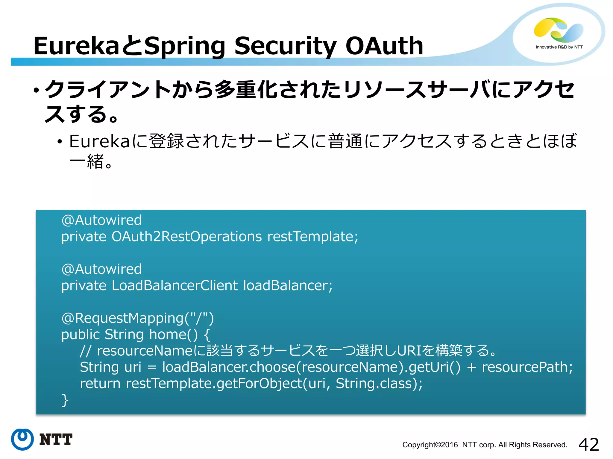 42Copyright©2016 NTT corp. All Rights Reserved.
• クライアントから多重化されたリソースサーバにアクセ
スする。
• Eurekaに登録されたサービスに普通にアクセスするときとほぼ
一緒。
EurekaとSpring Security OAuth
@Autowired
private OAuth2RestOperations restTemplate;
@Autowired
private LoadBalancerClient loadBalancer;
@RequestMapping("/")
public String home() {
// resourceNameに該当するサービスを一つ選択しURIを構築する。
String uri = loadBalancer.choose(resourceName).getUri() + resourcePath;
return restTemplate.getForObject(uri, String.class);
}
 