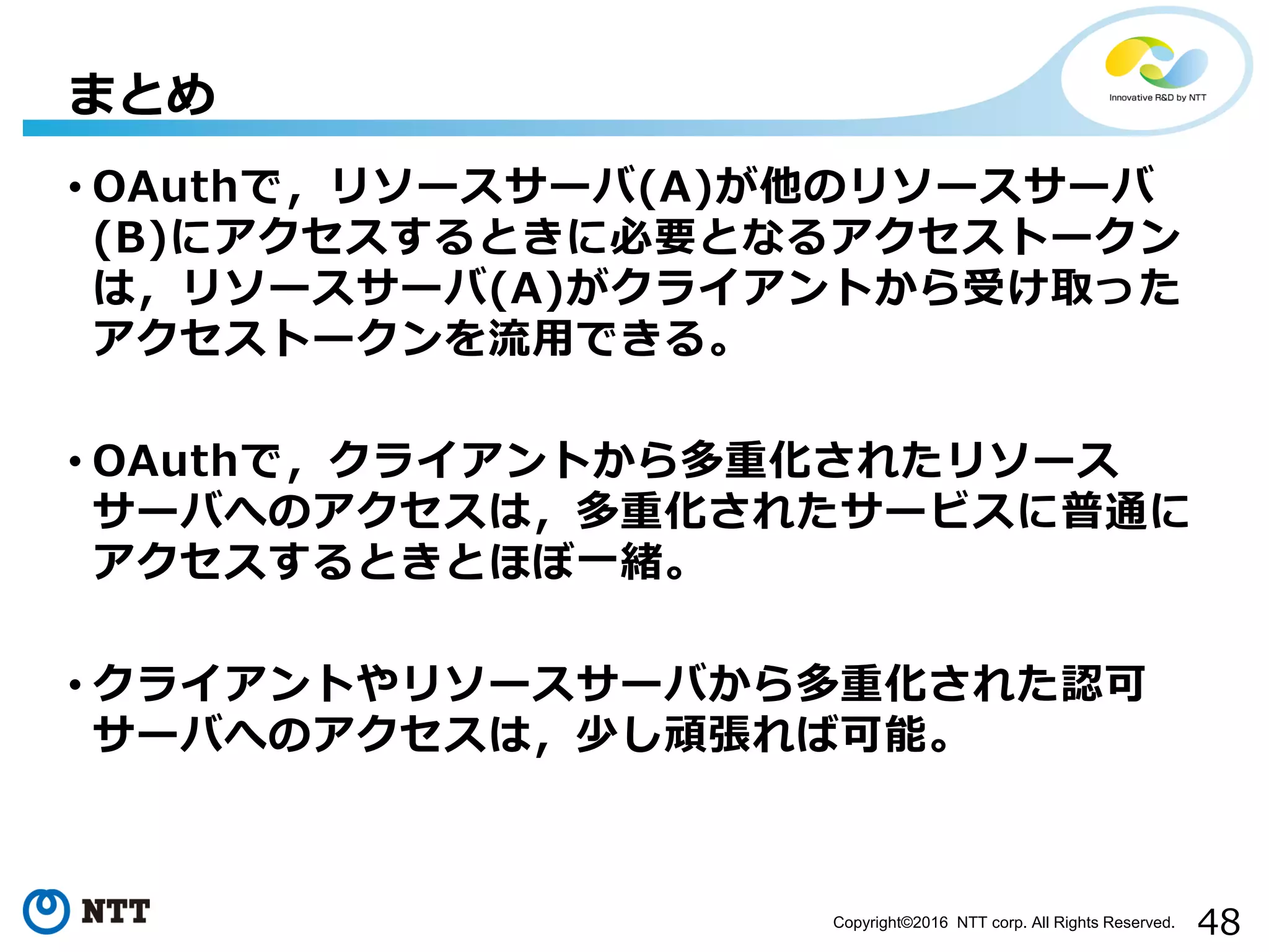 48Copyright©2016 NTT corp. All Rights Reserved.
• OAuthで，リソースサーバ(A)が他のリソースサーバ
(B)にアクセスするときに必要となるアクセストークン
は，リソースサーバ(A)がクライアントから受け取った
アクセストークンを流用できる。
• OAuthで，クライアントから多重化されたリソース
サーバへのアクセスは，多重化されたサービスに普通に
アクセスするときとほぼ一緒。
• クライアントやリソースサーバから多重化された認可
サーバへのアクセスは，少し頑張れば可能。
まとめ
 