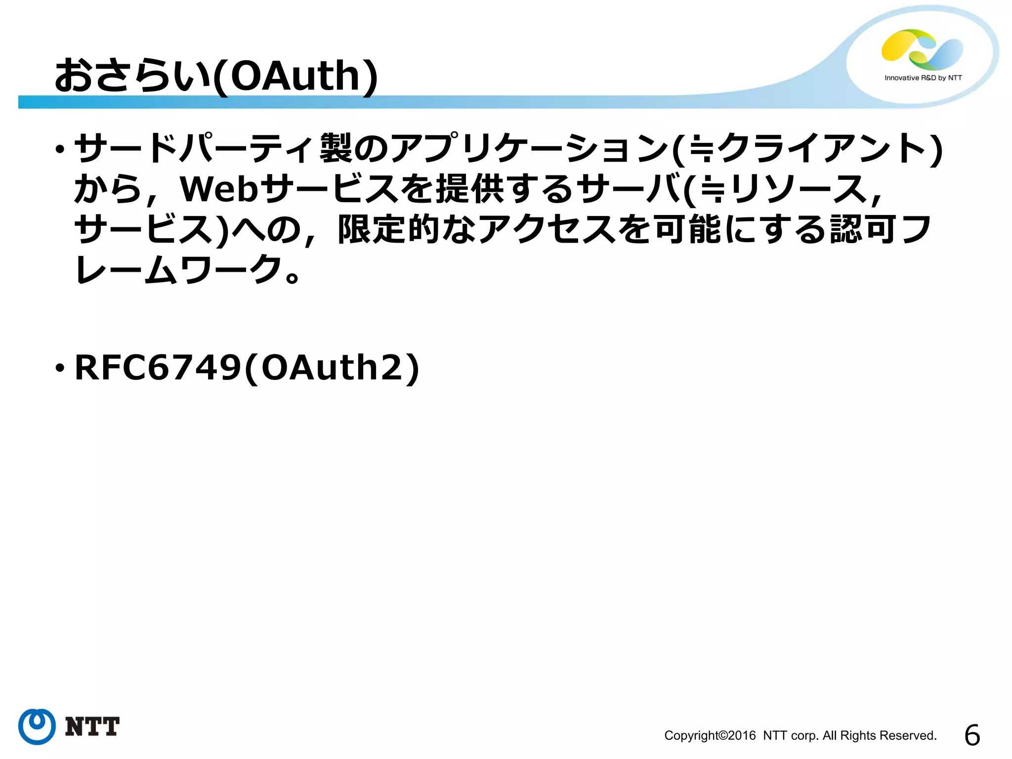 6Copyright©2016 NTT corp. All Rights Reserved.
• サードパーティ製のアプリケーション(≒クライアント)
から，Webサービスを提供するサーバ(≒リソース，
サービス)への，限定的なアクセスを可能にする認可フ
レームワーク。
• RFC6749(OAuth2)
おさらい(OAuth)
 