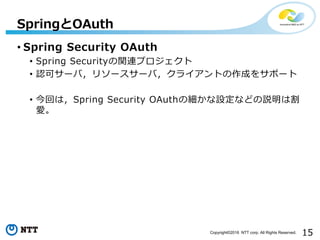 15Copyright©2016 NTT corp. All Rights Reserved.
• Spring Security OAuth
• Spring Securityの関連プロジェクト
• 認可サーバ，リソースサーバ，クライアントの作成をサポート
• 今回は，Spring Security OAuthの細かな設定などの説明は割
愛。
SpringとOAuth
 