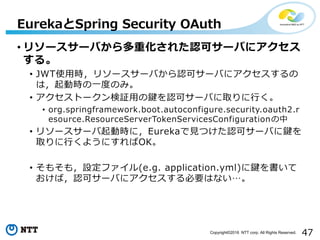 47Copyright©2016 NTT corp. All Rights Reserved.
• リソースサーバから多重化された認可サーバにアクセス
する。
• JWT使用時，リソースサーバから認可サーバにアクセスするの
は，起動時の一度のみ。
• アクセストークン検証用の鍵を認可サーバに取りに行く。
• org.springframework.boot.autoconfigure.security.oauth2.r
esource.ResourceServerTokenServicesConfigurationの中
• リソースサーバ起動時に，Eurekaで見つけた認可サーバに鍵を
取りに行くようにすればOK。
• そもそも，設定ファイル(e.g. application.yml)に鍵を書いて
おけば，認可サーバにアクセスする必要はない…。
EurekaとSpring Security OAuth
 