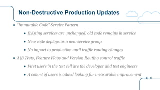 Non-Destructive Production Updates
● “Immutable Code” Service Pattern
● Existing services are unchanged, old code remains in service
● New code deploys as a new service group
● No impact to production until traffic routing changes
● A|B Tests, Feature Flags and Version Routing control traffic
● First users in the test cell are the developer and test engineers
● A cohort of users is added looking for measurable improvement
 