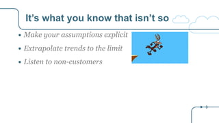 It’s what you know that isn’t so
● Make your assumptions explicit
● Extrapolate trends to the limit
● Listen to non-customers
 