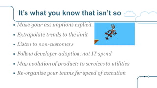 It’s what you know that isn’t so
● Make your assumptions explicit
● Extrapolate trends to the limit
● Listen to non-customers
● Follow developer adoption, not IT spend
● Map evolution of products to services to utilities
● Re-organize your teams for speed of execution
 