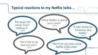 Typical reactions to my Netflix talks…
“You guys are
crazy! Can’t
believe it”
– 2009
“What Netflix is doing
won’t work”
– 2010
It only works for
‘Unicorns’ like
Netflix”
– 2011
“We’d like to do  
that but can’t”
– 2012
“We’re on our way using
Netflix OSS code”
– 2013
 