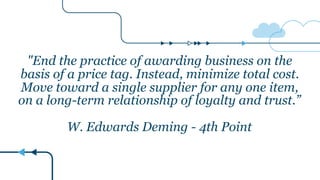 "End the practice of awarding business on the
basis of a price tag. Instead, minimize total cost.
Move toward a single supplier for any one item,
on a long-term relationship of loyalty and trust.”
W. Edwards Deming - 4th Point
 