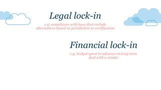 e.g. compliance with laws that exclude
alternatives based on jurisdiction or certification
Financial lock-in
e.g. budget spent in advance on long term
deal with a vendor
Legal lock-in
 