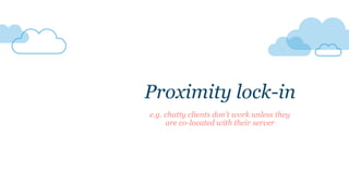 Proximity lock-in
e.g. chatty clients don’t work unless they
are co-located with their server
 