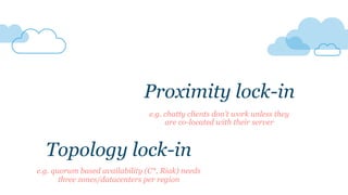 e.g. quorum based availability (C*, Riak) needs
three zones/datacenters per region
Topology lock-in
Proximity lock-in
e.g. chatty clients don’t work unless they
are co-located with their server
 