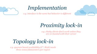 e.g. quorum based availability (C*, Riak) needs
three zones/datacenters per region
Topology lock-in
Proximity lock-in
e.g. chatty clients don’t work unless they
are co-located with their server
Implementation
e.g. interface is the same but behavior is different
 