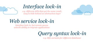 Query syntax lock-in
e.g. SQL variants for different databases
Interface lock-in
e.g. different APIs that get the same result,
easy to hide behind an abstraction layer
Web service lock-in
Interface lock-in, but remote access
unlocks ability to migrate applications
 