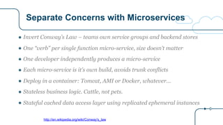 Separate Concerns with Microservices
http://en.wikipedia.org/wiki/Conway's_law
● Invert Conway’s Law – teams own service groups and backend stores
● One “verb” per single function micro-service, size doesn’t matter
● One developer independently produces a micro-service
● Each micro-service is it’s own build, avoids trunk conflicts
● Deploy in a container: Tomcat, AMI or Docker, whatever…
● Stateless business logic. Cattle, not pets.
● Stateful cached data access layer using replicated ephemeral instances
 