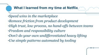 What I learned from my time at Netflix
•Speed wins in the marketplace
•Remove friction from product development
•High trust, low process, no hand-offs between teams
•Freedom and responsibility culture
•Don’t do your own undifferentiated heavy lifting
•Use simple patterns automated by tooling
 