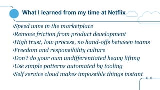What I learned from my time at Netflix
•Speed wins in the marketplace
•Remove friction from product development
•High trust, low process, no hand-offs between teams
•Freedom and responsibility culture
•Don’t do your own undifferentiated heavy lifting
•Use simple patterns automated by tooling
•Self service cloud makes impossible things instant
 