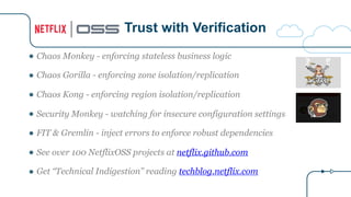 ● Chaos Monkey - enforcing stateless business logic
● Chaos Gorilla - enforcing zone isolation/replication
● Chaos Kong - enforcing region isolation/replication
● Security Monkey - watching for insecure configuration settings
● FIT & Gremlin - inject errors to enforce robust dependencies
● See over 100 NetflixOSS projects at netflix.github.com
● Get “Technical Indigestion” reading techblog.netflix.com
Trust with Verification
 