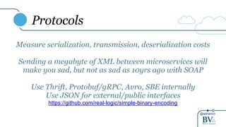 @adrianco
Protocols
Measure serialization, transmission, deserialization costs
Sending a megabyte of XML between microservices will
make you sad, but not as sad as 10yrs ago with SOAP
Use Thrift, Protobuf/gRPC, Avro, SBE internally
Use JSON for external/public interfaces
https://github.com/real-logic/simple-binary-encoding
 