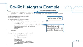 Go-Kit Histogram Example
const (
maxHistObservable = 1000000 // one millisecond
sampleCount = 1000 // data points will be sampled 5000 times to build a distribution by guesstimate
)
var sampleMap map[metrics.Histogram][]int64
var sampleLock sync.Mutex
func NewHist(name string) metrics.Histogram {
var h metrics.Histogram
if name != "" && archaius.Conf.Collect {
h = expvar.NewHistogram(name, 1000, maxHistObservable, 1, []int{50, 99}...)
sampleLock.Lock()
if sampleMap == nil {
sampleMap = make(map[metrics.Histogram][]int64)
}
sampleMap[h] = make([]int64, 0, sampleCount)
sampleLock.Unlock()
return h
}
return nil
}
func Measure(h metrics.Histogram, d time.Duration) {
if h != nil && archaius.Conf.Collect {
if d > maxHistObservable {
h.Observe(int64(maxHistObservable))
} else {
h.Observe(int64(d))
}
sampleLock.Lock()
s := sampleMap[h]
if s != nil && len(s) < sampleCount {
sampleMap[h] = append(s, int64(d))
sampleLock.Unlock()
}
}
}
Nanoseconds resolution!
Median and 99%ile
Slice for first 500
values as samples for
export to Guesstimate
 