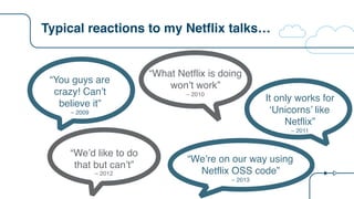 Typical reactions to my Netflix talks…
“You guys are
crazy! Can’t
believe it”
– 2009
“What Netflix is doing
won’t work”
– 2010
It only works for
‘Unicorns’ like
Netflix”
– 2011
“We’d like to do  
that but can’t”
– 2012
“We’re on our way using
Netflix OSS code”
– 2013
 