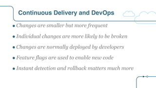 Continuous Delivery and DevOps
" Changes are smaller but more frequent
" Individual changes are more likely to be broken
" Changes are normally deployed by developers
" Feature flags are used to enable new code
" Instant detection and rollback matters much more
 