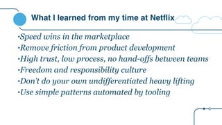 What I learned from my time at Netflix
•Speed wins in the marketplace
•Remove friction from product development
•High trust, low process, no hand-offs between teams
•Freedom and responsibility culture
•Don’t do your own undifferentiated heavy lifting
•Use simple patterns automated by tooling
 