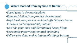 What I learned from my time at Netflix
•Speed wins in the marketplace
•Remove friction from product development
•High trust, low process, no hand-offs between teams
•Freedom and responsibility culture
•Don’t do your own undifferentiated heavy lifting
•Use simple patterns automated by tooling
•Self service cloud makes impossible things instant
 