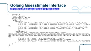 Golang Guesstimate Interface
https://github.com/adrianco/goguesstimate
{
"space": {
"name": "gotest",
"description": "Testing",
"is_private": "true",
"graph": {
"metrics": [
{"id": "AB", "readableId": "AB", "name": "memcached", "location": {"row": 2, "column":4}},
{"id": "AC", "readableId": "AC", "name": "memcached percent", "location": {"row": 2, "column":
3}},
{"id": "AD", "readableId": "AD", "name": "staash cpu", "location": {"row": 3, "column":3}},
{"id": "AE", "readableId": "AE", "name": "staash", "location": {"row": 3, "column":2}}
],
"guesstimates": [
{"metric": "AB", "input": null, "guesstimateType": "DATA", "data":
[119958,6066,13914,9595,6773,5867,2347,1333,9900,9404,13518,9021,7915,3733,10244,5461,12243,7931,9044,11706,
5706,22861,9022,48661,15158,28995,16885,9564,17915,6610,7080,7065,12992,35431,11910,11465,14455,25790,8339,9
991]},
{"metric": "AC", "input": "40", "guesstimateType": "POINT"},
{"metric": "AD", "input": "[1000,4000]", "guesstimateType": "LOGNORMAL"},
{"metric": "AE", "input": "=100+((randomInt(0,100)>AC)?AB:AD)", "guesstimateType": "FUNCTION"}
]
}
}
}
 